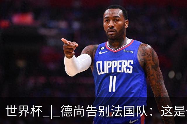 世界杯 | 德尚告别法国队：这是一段美好的旅程